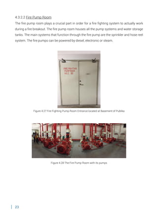 23
4.3.2.2 Fire Pump Room
The fire pump room plays a crucial part in order for a fire fighting system to actually work
during a fire breakout. The fire pump room houses all the pump systems and water storage
tanks. The main systems that function through the fire pump are the sprinkler and hose reel
system. The fire pumps can be powered by diesel, electronic or steam.
Figure 4.27 Fire Fighting Pump Room Entrance located at Basement of Publika
Figure 4.28 The Fire Pump Room with its pumps
 