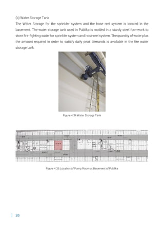 26
(b) Water Storage Tank
The Water Storage for the sprinkler system and the hose reel system is located in the
basement. The water storage tank used in Publika is molded in a sturdy steel formwork to
store fire-fighting water for sprinkler system and hose reel system. The quantity of water plus
the amount required in order to satisfy daily peak demands is available in the fire water
storage tank.
Figure 4.34 Water Storage Tank
Figure 4.35 Location of Pump Room at Basement of Publika
 