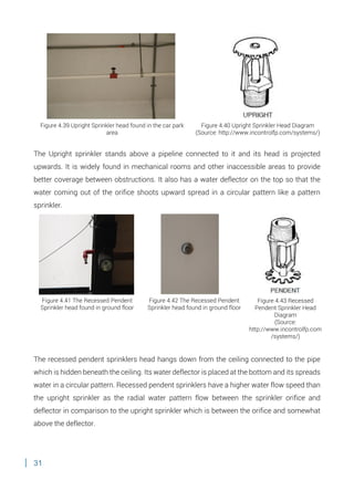 31
The Upright sprinkler stands above a pipeline connected to it and its head is projected
upwards. It is widely found in mechanical rooms and other inaccessible areas to provide
better coverage between obstructions. It also has a water deflector on the top so that the
water coming out of the orifice shoots upward spread in a circular pattern like a pattern
sprinkler.
The recessed pendent sprinklers head hangs down from the ceiling connected to the pipe
which is hidden beneath the ceiling. Its water deflector is placed at the bottom and its spreads
water in a circular pattern. Recessed pendent sprinklers have a higher water flow speed than
the upright sprinkler as the radial water pattern flow between the sprinkler orifice and
deflector in comparison to the upright sprinkler which is between the orifice and somewhat
above the deflector.
Figure 4.39 Upright Sprinkler head found in the car park
area
Figure 4.40 Upright Sprinkler Head Diagram
(Source: http://www.incontrolfp.com/systems/)
Figure 4.41 The Recessed Pendent
Sprinkler head found in ground floor
Figure 4.42 The Recessed Pendent
Sprinkler head found in ground floor
Figure 4.43 Recessed
Pendent Sprinkler Head
Diagram
(Source:
http://www.incontrolfp.com
/systems/)
 