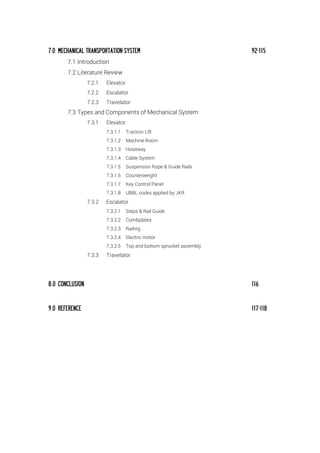 7.0 MECHANICAL TRANSPORTATION SYSTEM 92-115
7.1 Introduction
7.2 Literature Review
7.2.1 Elevator
7.2.2 Escalator
7.2.3 Travelator
7.3 Types and Components of Mechanical System
7.3.1 Elevator
7.3.1.1 Traction Lift
7.3.1.2 Machine Room
7.3.1.3 Hoistway
7.3.1.4 Cable System
7.3.1.5 Suspension Rope & Guide Rails
7.3.1.6 Counterweight
7.3.1.7 Key Control Panel
7.3.1.8 UBBL codes applied by JKR
7.3.2 Escalator
7.3.2.1 Steps & Rail Guide
7.3.2.2 Combplates
7.3.2.3 Railing
7.3.2.4 Electric motor
7.3.2.5 Top and bottom sprocket assembly
7.3.3 Travelator
8.0 CONCLUSION 116
9.0 REFERENCE 117-118
 