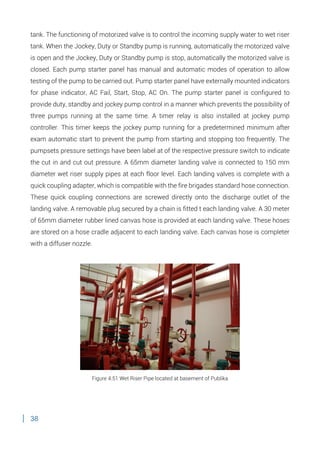 38
tank. The functioning of motorized valve is to control the incoming supply water to wet riser
tank. When the Jockey, Duty or Standby pump is running, automatically the motorized valve
is open and the Jockey, Duty or Standby pump is stop, automatically the motorized valve is
closed. Each pump starter panel has manual and automatic modes of operation to allow
testing of the pump to be carried out. Pump starter panel have externally mounted indicators
for phase indicator, AC Fail, Start, Stop, AC On. The pump starter panel is configured to
provide duty, standby and jockey pump control in a manner which prevents the possibility of
three pumps running at the same time. A timer relay is also installed at jockey pump
controller. This timer keeps the jockey pump running for a predetermined minimum after
exam automatic start to prevent the pump from starting and stopping too frequently. The
pumpsets pressure settings have been label at of the respective pressure switch to indicate
the cut in and cut out pressure. A 65mm diameter landing valve is connected to 150 mm
diameter wet riser supply pipes at each floor level. Each landing valves is complete with a
quick coupling adapter, which is compatible with the fire brigades standard hose connection.
These quick coupling connections are screwed directly onto the discharge outlet of the
landing valve. A removable plug secured by a chain is fitted t each landing valve. A 30 meter
of 65mm diameter rubber lined canvas hose is provided at each landing valve. These hoses
are stored on a hose cradle adjacent to each landing valve. Each canvas hose is completer
with a diffuser nozzle.
Figure 4.51 Wet Riser Pipe located at basement of Publika
 