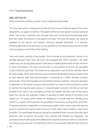 40
4.3.2.7 Hose Reel System
UBBL-SECTION 231
A hose connection shall be provided in each firefighting access lobby.
The Hose Reel system is designed to provide the first manual of defense against fires and is
designed for use against small fires. The pipeline of the hose reel system is pressurized at all
times. Turn on the 1 diameter hose reel gate valve, pull out the hose and discharge water
from the nozzle, the pressure in the pipeline will drop. The hose reel system can easily be
operated by one person and required minimum operator instruction. It is however,
recommended that some instruction on the operation of fire hoses be provided for at least
some occupants on each flow of the building.
Hose reel system consists of two pumps. One is arrange for duty operation, second is for
standby operation. Each hose reel drum was equipped with 25mm diameter x 30 meter
rubber hose c/w Jet and Spray nozzle. A ball valve is installing before each of hose reel drum
for easy maintenance. The valve must be kept in close position at all time. An adjustable
nozzle is fitted to each hose. The nozzle can be adjusted to vary the throw and flow rate of
the water supply. All the hose reel drums are mounted at designated location as shown in the
as built drawing. Each hose reel pumpsets is connected to a 25mm diameter pressure
sensing pipe. These sensing pipes are connected to pressure switches. The pump operation
is dependant on the system pressure switches which are used to start and stop the pumps
to maintain the required water pressure. A reserved water is stored in the tank at roof level
available to be used in any contingency of hose reel system has been used. Pump starter
panel has manual and automatic modes of operation to allow testing of the pump to be
carried out. The pump starter panels are configured to provide duty and standby pump
control in a manner which prevents the possibility of two pumps running at the same time.
The pump operation is dependent on the pressure switch which used to start and stop the
pump to maintain the required water pressure. A timer relay is also installed in each pump
controller. This timer keeps the pump running for a predetermined minimum time after each
automatic start to prevent the pumps from starting and stopping too frequently. The
pumpsets pressure setting has been labeled at the respective pressure switch to indicate the
cut in and cut out pressure. It is noted that under no circumstances shall the hose reel to be
 