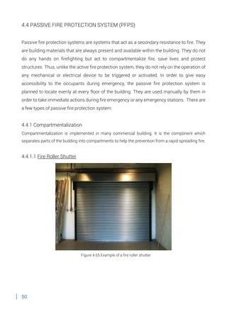 50
4.4 PASSIVE FIRE PROTECTION SYSTEM (PFPS)
Passive fire protection systems are systems that act as a secondary resistance to fire. They
are building materials that are always present and available within the building. They do not
do any hands on firefighting but act to compartmentalize fire, save lives and protect
structures. Thus, unlike the active fire protection system, they do not rely on the operation of
any mechanical or electrical device to be triggered or activated. In order to give easy
accessibility to the occupants during emergency, the passive fire protection system is
planned to locate evenly at every floor of the building. They are used manually by them in
order to take immediate actions during fire emergency or any emergency stations. There are
a few types of passive fire protection system:
4.4.1 Compartmentalization
Compartmentalization is implemented in many commercial building. It is the component which
separates parts of the building into compartments to help the prevention from a rapid spreading fire.
4.4.1.1 Fire Roller Shutter
Figure 4.65 Example of a fire roller shutter
 