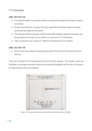 55
4.4.3 Fire Escape
UBBL-SECTION 168
 The required width of a staircase shall be maintained throughout its length including
at landings.
 Except as provided for in by law 194 every upper floor shall have means of access
via at least two separate staircases.
 The required width of staircase shall be clear width between walls but handrails may
be permitted to encroach on this width to a maximum of 7.5 millimetres.
 Tiles on staircase-riser maximum 180mm and thread minimum 255mm.
UBBL-SECTION 169
 No exit route may reduce in width along its path of travel from the storey exit to the
final exit.
There are two types of fire escape horizontal and vertical escapes. The escape routes are
indicated in an escape route plan which will normally be displayed near the lifts or fire doors
for easy reference during emergency.
Figure 4.70 Escape plan showing horizontal and vertical escape in Publika
 
