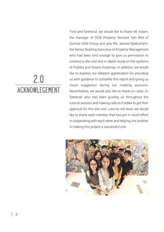 2
First and foremost, we would like to thank Mr Aizam,
the manager of SCM Property Services Sdn Bhd of
Sunrise UEM Group and also Ms Jaisree Bjiakumarin,
the Senior Building Executive of Property Management
who had been kind enough to give us permission to
conduct a site visit and in-depth study on the systems
of Publika and Solaris Dutamas. In addition, we would
like to express our deepest appreciation for providing
us with guidance to complete this report and giving us
much suggestion during our meeting sessions.
Nevertheless, we would also like to thank our tutor, Ar
Sateerah who has been guiding us throughout the
tutorial session and making calls to Publika to get their
approval for this site visit. Last by not least, we would
like to thank each member that has put in much effort
in cooperating with each other and helping one another
in making this project a successful one.
2.0
ACKNOWLEGEMENT
 