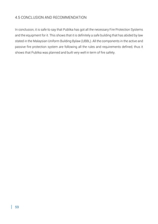 59
4.5 CONCLUSION AND RECOMMENDATION
In conclusion, it is safe to say that Publika has got all the necessary Fire Protection Systems
and the equipment for it. This shows that it is definitely a safe building that has abided by law
stated in the Malaysian Uniform Building Bylaw (UBBL). All the components in the active and
passive fire protection system are following all the rules and requirements defined, thus it
shows that Publika was planned and built very well in term of fire safety.
 