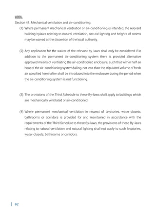 62
UBBL
Section 41. Mechanical ventilation and air-conditioning.
(1) Where permanent mechanical ventilation or air-conditioning is intended, the relevant
building bylaws relating to natural ventilation, natural lighting and heights of rooms
may be waived at the discretion of the local authority.
(2) Any application for the waiver of the relevant by-laws shall only be considered if in
addition to the permanent air-conditioning system there is provided alternative
approved means of ventilating the air-conditioned enclosure, such that within half an
hour of the air-conditioning system failing, not less than the stipulated volume of fresh
air specified hereinafter shall be introduced into the enclosure during the period when
the air-conditioning system is not functioning.
(3) The provisions of the Third Schedule to these By-laws shall apply to buildings which
are mechanically ventilated or air-conditioned.
(4) Where permanent mechanical ventilation in respect of lavatories, water-closets,
bathrooms or corridors is provided for and maintained in accordance with the
requirements of the Third Schedule to these By-laws, the provisions of these By-laws
relating to natural ventilation and natural lighting shall not apply to such lavatories,
water-closets, bathrooms or corridors.
 