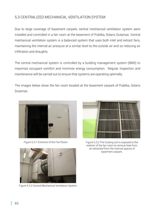 63
5.3 CENTRALIZED MECHANICAL VENTILATION SYSTEM
Due to large coverage of basement carpark, central mechanical ventilation system were
installed and controlled in a fan room at the basement of Publika, Solaris Dutamas. Central
mechanical ventilation system is a balanced system that uses both inlet and extract fans,
maintaining the internal air pressure at a similar level to the outside air and so reducing air
infiltration and draughts.
The central mechanical system is controlled by a building management system (BMS) to
maximize occupant comfort and minimize energy consumption. Regular inspection and
maintenance will be carried out to ensure that systems are operating optimally.
The images below show the fan room located at the basement carpark of Publika, Solaris
Dutamas.
.
Figure 5.3.2 The Cooling coil is exposed to the
exterior of the fan room to remove heat from
air extracted from the internal spaces of
basement carpark.
Figure 5.3.1 Entrance of the Fan Room.
Figure 5.3.3 Central Mechanical Ventilation System.
 