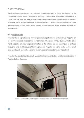 68
5.5 TYPES OF FAN
Fan is an important device for impelling air through inlet point or ducts, forming part of the
distribution system. Fan is crucial to circulate indoor air at those times when the indoor air is
cooler than the outer air. Rate of gaseous exchange relies solely on effective air movement.
Therefore, fan is essential to draw air from the interiors without natural ventilation. There
were two types of fans found within Publika, Solaris Dutamas which includes propeller fan
and axial fan.
5.5.1 Propeller Fan
Propeller fan is a great device in freeing air discharge from wall and windows. Propeller fan
is commonly used in residential and commercial buildings without ducting. On the other
hand, propeller fan allow large volume of air to the exterior but not allowing air to be force
through a long duct because of the low pressure. Propeller fan works better under a small
area and its well-known for economy friendly, ease of installation & low noise level.
Propeller fan can be found in small spaces like kitchens and other small enclosed rooms in
Publika, Solaris Dutamas.
Figure 5.5.1.1 Wall Mounted Propeller Fan found on the wall of a small enclosed room.
 