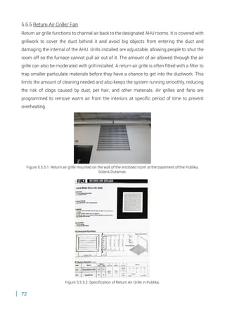 72
5.5.5 Return Air Grille/ Fan
Return air grille functions to channel air back to the designated AHU rooms. It is covered with
grillwork to cover the duct behind it and avoid big objects from entering the duct and
damaging the internal of the AHU. Grills installed are adjustable, allowing people to shut the
room off so the furnace cannot pull air out of it. The amount of air allowed through the air
grille can also be moderated with grill installed. A return air grille is often fitted with a filter to
trap smaller particulate materials before they have a chance to get into the ductwork. This
limits the amount of cleaning needed and also keeps the system running smoothly, reducing
the risk of clogs caused by dust, pet hair, and other materials. Air grilles and fans are
programmed to remove warm air from the interiors at specific period of time to prevent
overheating.
Figure 5.5.5.1: Return air grille mounted on the wall of the enclosed room at the basement of the Publika,
Solaris Dutamas.
Figure 5.5.5.2: Specification of Return Air Grille in Publika.
 