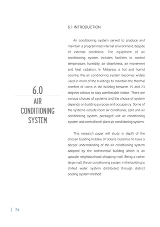 74
6.1 INTRODUCTION
Air conditioning system served to produce and
maintain a programmed internal environment, despite
of external conditions. The equipment of air
conditioning system includes facilities to control
temperature, humidity, air cleanliness, air movement
and heat radiation. In Malaysia, a hot and humid
country, the air conditioning system becomes widely
used in most of the buildings to maintain the thermal
comfort of users in the building between 19 and 23
degrees celsius to stay comfortable indoor. There are
various choices of systems and the choice of system
depends on building purpose and occupancy. Some of
the systems include room air conditioner, split unit air
conditioning system, packaged unit air conditioning
system and centralised/ plant air conditioning system.
This research paper will study in depth of the
chosen building Publika of Solaris Dutamas to have a
deeper understanding of the air conditioning system
adopted by the commercial building which is an
upscale neighbourhood shopping mall. Being a rather
large mall, the air conditioning system in the building is
chilled water system distributed through district
cooling system method.
6.0
AIR
CONDITIONING
SYSTEM
 