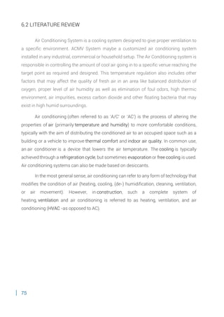 75
6.2 LITERATURE REVIEW
Air Conditioning System is a cooling system designed to give proper ventilation to
a specific environment. ACMV System maybe a customized air conditioning system
installed in any industrial, commercial or household setup. The Air Conditioning system is
responsible in controlling the amount of cool air going in to a specific venue reaching the
target point as required and designed. This temperature regulation also includes other
factors that may affect the quality of fresh air in an area like balanced distribution of
oxygen, proper level of air humidity as well as elimination of foul odors, high thermic
environment, air impurities, excess carbon dioxide and other floating bacteria that may
exist in high humid surroundings.
Air conditioning (often referred to as 'A/C' or 'AC') is the process of altering the
properties of air (primarily temperature and humidity) to more comfortable conditions,
typically with the aim of distributing the conditioned air to an occupied space such as a
building or a vehicle to improve thermal comfort and indoor air quality. In common use,
an air conditioner is a device that lowers the air temperature. The cooling is typically
achieved through a refrigeration cycle, but sometimes evaporation or free cooling is used.
Air conditioning systems can also be made based on desiccants.
In the most general sense, air conditioning can refer to any form of technology that
modifies the condition of air (heating, cooling, (de-) humidification, cleaning, ventilation,
or air movement). However, in construction, such a complete system of
heating, ventilation and air conditioning is referred to as heating, ventilation, and air
conditioning (HVAC -as opposed to AC).
 