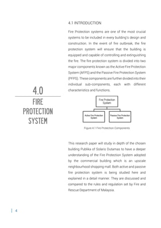 4
4.1 INTRODUCTION
Fire Protection systems are one of the most crucial
systems to be included in every building’s design and
construction. In the event of fire outbreak, the fire
protection system will ensure that the building is
equipped and capable of controlling and extinguishing
the fire. The fire protection system is divided into two
major components known as the Active Fire Protection
System (AFPS) and the Passive Fire Protection System
(PFPS). These components are further divided into their
individual sub-components, each with different
characteristics and functions.
Figure 4.1 Fire Protection Components
This research paper will study in depth of the chosen
building Publika of Solaris Dutamas to have a deeper
understanding of the Fire Protection System adopted
by the commercial building which is an upscale
neighbourhood shopping mall. Both active and passive
fire protection system is being studied here and
explained in a detail manner. They are discussed and
compared to the rules and regulation set by Fire and
Rescue Department of Malaysia.
4.0
FIRE
PROTECTION
SYSTEM
 