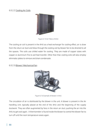 88
6.5.2.2 Cooling Air Coils
Figure 6.15 Air Filters of AHU
The cooling air coil is present in the AHU as a heat exchanger for cooling effect, air is draw
from the return air duct and blow through the cooling coil by blower fan to be directed to all
the spaces. The coils use chilled water for cooling. They are made of copper tubes with
copper or aluminium fins to aid heat transfer. Other than that, cooling coils will also employ
eliminator plates to remove and drain condensate.
6.5.2.3 Blower/ Mechanical fan
Figure 6.16 Example of blower in AHU
The circulation of air is distributed by the blower in the unit. A blower is present in the Air
Handling Unit, typically placed at the end of the AHU and the beginning of the supply
ductwork. They are often augmented by fans in the return air duct, pushing the air into the
AHU to get cool again. A thermometer is found inside the blower to control the blower fan to
turn off until the room temperature raises again.
 