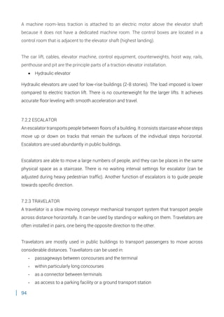 94
A machine room-less traction is attached to an electric motor above the elevator shaft
because it does not have a dedicated machine room. The control boxes are located in a
control room that is adjacent to the elevator shaft (highest landing).
The car lift, cables, elevator machine, control equipment, counterweights, hoist way, rails,
penthouse and pit are the principle parts of a traction elevator installation.
 Hydraulic elevator
Hydraulic elevators are used for low-rise buildings (2-8 stories). The load imposed is lower
compared to electric traction lift. There is no counterweight for the larger lifts. It achieves
accurate floor leveling with smooth acceleration and travel.
7.2.2 ESCALATOR
An escalator transports people between floors of a building. It consists staircase whose steps
move up or down on tracks that remain the surfaces of the individual steps horizontal.
Escalators are used abundantly in public buildings.
Escalators are able to move a large numbers of people, and they can be places in the same
physical space as a staircase. There is no waiting interval settings for escalator (can be
adjusted during heavy pedestrian traffic). Another function of escalators is to guide people
towards specific direction.
7.2.3 TRAVELATOR
A travelator is a slow moving conveyor mechanical transport system that transport people
across distance horizontally. It can be used by standing or walking on them. Travelators are
often installed in pairs, one being the opposite direction to the other.
Travelators are mostly used in public buildings to transport passengers to move across
considerable distances. Travellators can be used in:
- passageways between concourses and the terminal
- within particularly long concourses
- as a connector between terminals
- as access to a parking facility or a ground transport station
 