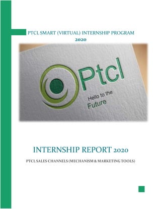 PTCL SMART (VIRTUAL) INTERNSHIP PROGRAM
2020
INTERNSHIP REPORT 2020
PTCL SALES CHANNELS (MECHANISM & MARKETING TOOLS)
 