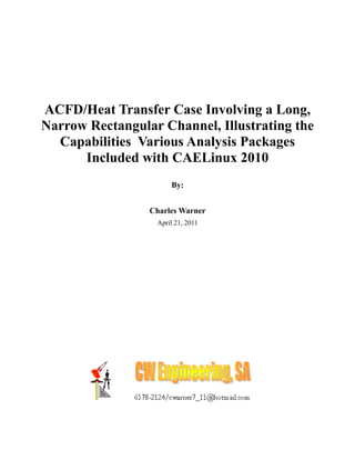 ACFD/Heat Transfer Case Involving a Long,
Narrow Rectangular Channel, Illustrating the
  Capabilities Various Analysis Packages
      Included with CAELinux 2010
                      By:


                 Charles Warner
                  April 21, 2011
 