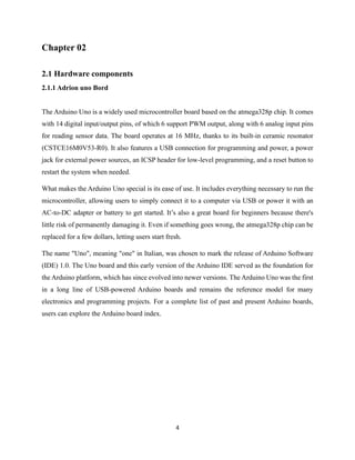 4
Chapter 02
2.1 Hardware components
2.1.1 Adrion uno Bord
The Arduino Uno is a widely used microcontroller board based on the atmega328p chip. It comes
with 14 digital input/output pins, of which 6 support PWM output, along with 6 analog input pins
for reading sensor data. The board operates at 16 MHz, thanks to its built-in ceramic resonator
(CSTCE16M0V53-R0). It also features a USB connection for programming and power, a power
jack for external power sources, an ICSP header for low-level programming, and a reset button to
restart the system when needed.
What makes the Arduino Uno special is its ease of use. It includes everything necessary to run the
microcontroller, allowing users to simply connect it to a computer via USB or power it with an
AC-to-DC adapter or battery to get started. It’s also a great board for beginners because there's
little risk of permanently damaging it. Even if something goes wrong, the atmega328p chip can be
replaced for a few dollars, letting users start fresh.
The name "Uno", meaning "one" in Italian, was chosen to mark the release of Arduino Software
(IDE) 1.0. The Uno board and this early version of the Arduino IDE served as the foundation for
the Arduino platform, which has since evolved into newer versions. The Arduino Uno was the first
in a long line of USB-powered Arduino boards and remains the reference model for many
electronics and programming projects. For a complete list of past and present Arduino boards,
users can explore the Arduino board index.
 