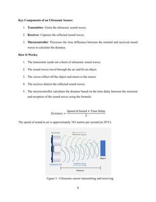 8
Figure 3 : Ultrasonic sensor transmitting and receiving
Key Components of an Ultrasonic Sensor:
1. Transmitter: Emits the ultrasonic sound waves.
2. Receiver: Captures the reflected sound waves.
3. Microcontroller: Processes the time difference between the emitted and received sound
waves to calculate the distance.
How It Works:
1. The transmitter sends out a burst of ultrasonic sound waves.
2. The sound waves travel through the air and hit an object.
3. The waves reflect off the object and return to the sensor.
4. The receiver detects the reflected sound waves.
5. The microcontroller calculates the distance based on the time delay between the emission
and reception of the sound waves using the formula:
𝐷𝑖𝑠𝑡𝑎𝑛𝑐𝑒 =
Speed of Sound × Time Delay
2
The speed of sound in air is approximately 343 meters per second (at 20°C).
 