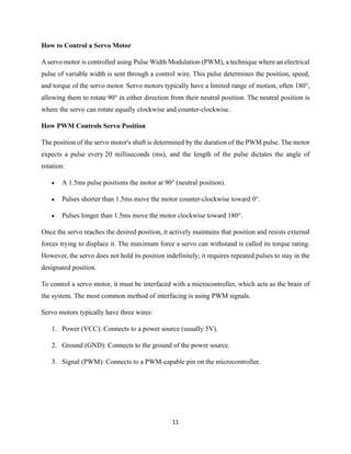 11
How to Control a Servo Motor
A servo motor is controlled using Pulse Width Modulation (PWM), a technique where an electrical
pulse of variable width is sent through a control wire. This pulse determines the position, speed,
and torque of the servo motor. Servo motors typically have a limited range of motion, often 180°,
allowing them to rotate 90° in either direction from their neutral position. The neutral position is
where the servo can rotate equally clockwise and counter-clockwise.
How PWM Controls Servo Position
The position of the servo motor's shaft is determined by the duration of the PWM pulse. The motor
expects a pulse every 20 milliseconds (ms), and the length of the pulse dictates the angle of
rotation:
• A 1.5ms pulse positions the motor at 90° (neutral position).
• Pulses shorter than 1.5ms move the motor counter-clockwise toward 0°.
• Pulses longer than 1.5ms move the motor clockwise toward 180°.
Once the servo reaches the desired position, it actively maintains that position and resists external
forces trying to displace it. The maximum force a servo can withstand is called its torque rating.
However, the servo does not hold its position indefinitely; it requires repeated pulses to stay in the
designated position.
To control a servo motor, it must be interfaced with a microcontroller, which acts as the brain of
the system. The most common method of interfacing is using PWM signals.
Servo motors typically have three wires:
1. Power (VCC): Connects to a power source (usually 5V).
2. Ground (GND): Connects to the ground of the power source.
3. Signal (PWM): Connects to a PWM-capable pin on the microcontroller.
 