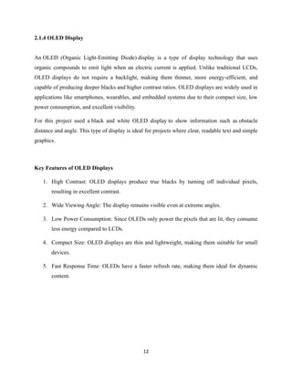 12
2.1.4 OLED Display
An OLED (Organic Light-Emitting Diode) display is a type of display technology that uses
organic compounds to emit light when an electric current is applied. Unlike traditional LCDs,
OLED displays do not require a backlight, making them thinner, more energy-efficient, and
capable of producing deeper blacks and higher contrast ratios. OLED displays are widely used in
applications like smartphones, wearables, and embedded systems due to their compact size, low
power consumption, and excellent visibility.
For this project used a black and white OLED display to show information such as obstacle
distance and angle. This type of display is ideal for projects where clear, readable text and simple
graphics.
Key Features of OLED Displays
1. High Contrast: OLED displays produce true blacks by turning off individual pixels,
resulting in excellent contrast.
2. Wide Viewing Angle: The display remains visible even at extreme angles.
3. Low Power Consumption: Since OLEDs only power the pixels that are lit, they consume
less energy compared to LCDs.
4. Compact Size: OLED displays are thin and lightweight, making them suitable for small
devices.
5. Fast Response Time: OLEDs have a faster refresh rate, making them ideal for dynamic
content.
 