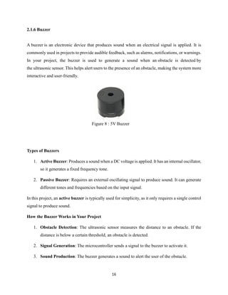 16
Figure 8 : 5V Buzzer
2.1.6 Buzzer
A buzzer is an electronic device that produces sound when an electrical signal is applied. It is
commonly used in projects to provide audible feedback, such as alarms, notifications, or warnings.
In your project, the buzzer is used to generate a sound when an obstacle is detected by
the ultrasonic sensor. This helps alert users to the presence of an obstacle, making the system more
interactive and user-friendly.
Types of Buzzers
1. Active Buzzer: Produces a sound when a DC voltage is applied. It has an internal oscillator,
so it generates a fixed frequency tone.
2. Passive Buzzer: Requires an external oscillating signal to produce sound. It can generate
different tones and frequencies based on the input signal.
In this project, an active buzzer is typically used for simplicity, as it only requires a single control
signal to produce sound.
How the Buzzer Works in Your Project
1. Obstacle Detection: The ultrasonic sensor measures the distance to an obstacle. If the
distance is below a certain threshold, an obstacle is detected.
2. Signal Generation: The microcontroller sends a signal to the buzzer to activate it.
3. Sound Production: The buzzer generates a sound to alert the user of the obstacle.
 