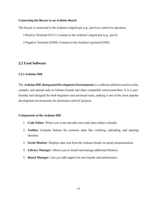 17
Connecting the Buzzer to an Arduino Board
The buzzer is connected to the Arduino's digital pin (e.g., pin 6) to control its operation.
1.Positive Terminal (VCC): Connect to the Arduino’s digital pin (e.g., pin 6).
2.Negative Terminal (GND): Connect to the Arduino’s ground (GND).
2.2 Used Software
2.2.1 Arduino IDE
The Arduino IDE (Integrated Development Environment) is a software platform used to write,
compile, and upload code to Arduino boards and other compatible microcontrollers. It is a user-
friendly tool designed for both beginners and advanced users, making it one of the most popular
development environments for electronics and IoT projects.
Components of the Arduino IDE
1. Code Editor: Where you write and edit your code (also called a sketch).
2. Toolbar: Contains buttons for common tasks like verifying, uploading, and opening
sketches.
3. Serial Monitor: Displays data sent from the Arduino board via serial communication.
4. Library Manager: Allows you to install and manage additional libraries.
5. Board Manager: Lets you add support for new boards and architectures.
 