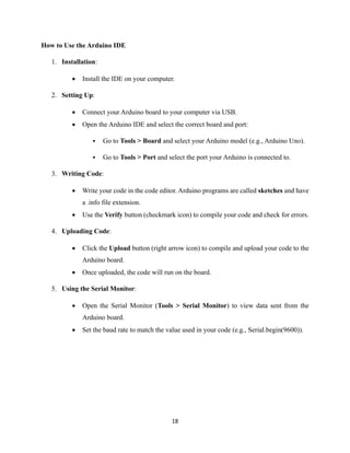 18
How to Use the Arduino IDE
1. Installation:
• Install the IDE on your computer.
2. Setting Up:
• Connect your Arduino board to your computer via USB.
• Open the Arduino IDE and select the correct board and port:
▪ Go to Tools > Board and select your Arduino model (e.g., Arduino Uno).
▪ Go to Tools > Port and select the port your Arduino is connected to.
3. Writing Code:
• Write your code in the code editor. Arduino programs are called sketches and have
a .info file extension.
• Use the Verify button (checkmark icon) to compile your code and check for errors.
4. Uploading Code:
• Click the Upload button (right arrow icon) to compile and upload your code to the
Arduino board.
• Once uploaded, the code will run on the board.
5. Using the Serial Monitor:
• Open the Serial Monitor (Tools > Serial Monitor) to view data sent from the
Arduino board.
• Set the baud rate to match the value used in your code (e.g., Serial.begin(9600)).
 