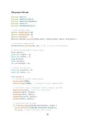19
This project Full code
#include <Wire.h>
#include <Adafruit_GFX.h>
#include <Adafruit_SSD1306.h>
#include <Servo.h>
#include <SoftwareSerial.h>
// OLED display setup
#define SCREEN_WIDTH 128
#define SCREEN_HEIGHT 64
#define OLED_RESET -1
Adafruit_SSD1306 display(SCREEN_WIDTH, SCREEN_HEIGHT, &Wire, OLED_RESET);
// Bluetooth communication
SoftwareSerial btSerial(10, 11); // RX, TX (Pins for Bluetooth)
// Servo and Ultrasonic Sensor setup
Servo myServo;
const int trigPin = 8;
const int echoPin = 7;
long duration;
float distance;
int currentAngle = 0;
// Buzzer and LED pins
const int buzzerPin = 6;
const int ledPin = 5;
void setup() {
// Initialize serial communication
Serial.begin(9600);
btSerial.begin(9600); // Bluetooth serial communication
// Initialize Servo, Ultrasonic Sensor, Buzzer, and LED
myServo.attach(9); // Pin for servo motor
pinMode(trigPin, OUTPUT);
pinMode(echoPin, INPUT);
pinMode(buzzerPin, OUTPUT);
pinMode(ledPin, OUTPUT);
// Initialize OLED display
if (!display.begin(SSD1306_SWITCHCAPVCC, 0x3C)) {
Serial.println(F("SSD1306 allocation failed"));
for (;;); // Don't proceed, loop forever
 