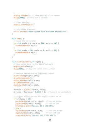 20
}
display.display(); // Show initial splash screen
delay(2000); // Pause for 2 seconds
// Clear display
display.clearDisplay();
// Initialize Bluetooth
Serial.println("Radar System with Bluetooth Initialized");
}
void loop() {
// Sweep the servo motor
for (int angle = 0; angle <= 180; angle += 10) {
scanAndSendData(angle);
}
for (int angle = 180; angle >= 0; angle -= 10) {
scanAndSendData(angle);
}
}
void scanAndSendData(int angle) {
// Move servo motor to the specified angle
myServo.write(angle);
delay(500); // Wait for servo stabilization
// Measure distance using ultrasonic sensor
digitalWrite(trigPin, LOW);
delayMicroseconds(2);
digitalWrite(trigPin, HIGH);
delayMicroseconds(10);
digitalWrite(trigPin, LOW);
duration = pulseIn(echoPin, HIGH);
distance = (duration * 0.034) / 2; // Convert to centimeters
// Trigger buzzer and LED for objects within 20 cm
if (distance < 50) {
digitalWrite(buzzerPin, HIGH); // Turn on buzzer
digitalWrite(ledPin, HIGH); // Turn on LED
btSerial.println("Buzzer: ON | LED: ON");
} else {
digitalWrite(buzzerPin, LOW); // Turn off buzzer
digitalWrite(ledPin, LOW); // Turn off LED
btSerial.println("Buzzer: OFF | LED: OFF");
 
