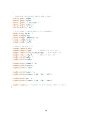 21
}
// Send data to Bluetooth (Angle and Distance)
btSerial.print("Angle: ");
btSerial.print(angle);
btSerial.print(" | Distance: ");
btSerial.print(distance);
btSerial.println(" cm");
// Print data to Serial Monitor for debugging
Serial.print("Angle: ");
Serial.print(angle);
Serial.print(" | Distance: ");
Serial.print(distance);
Serial.println(" cm");
// Display data on OLED
display.clearDisplay();
display.setTextSize(1); // Normal 1:1 pixel scale
display.setTextColor(SSD1306_WHITE); // Draw white text
display.setCursor(0, 0); // Start at top left
display.print("Angle: ");
display.println(angle);
display.print("Distance: ");
display.print(distance);
display.println(" cm");
display.print("Buzzer: ");
display.println(distance < 20 ? "ON" : "OFF");
display.print("LED: ");
display.println(distance < 20 ? "ON" : "OFF");
display.display(); // Update the OLED display with new values
}
 