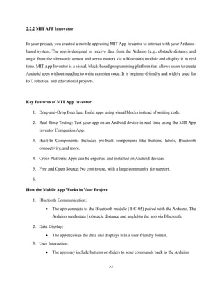 22
2.2.2 MIT APP Innovator
In your project, you created a mobile app using MIT App Inventor to interact with your Arduino-
based system. The app is designed to receive data from the Arduino (e.g., obstacle distance and
angle from the ultrasonic sensor and servo motor) via a Bluetooth module and display it in real
time. MIT App Inventor is a visual, block-based programming platform that allows users to create
Android apps without needing to write complex code. It is beginner-friendly and widely used for
IoT, robotics, and educational projects.
Key Features of MIT App Inventor
1. Drag-and-Drop Interface: Build apps using visual blocks instead of writing code.
2. Real-Time Testing: Test your app on an Android device in real time using the MIT App
Inventor Companion App.
3. Built-In Components: Includes pre-built components like buttons, labels, Bluetooth
connectivity, and more.
4. Cross-Platform: Apps can be exported and installed on Android devices.
5. Free and Open Source: No cost to use, with a large community for support.
6.
How the Mobile App Works in Your Project
1. Bluetooth Communication:
• The app connects to the Bluetooth module ( HC-05) paired with the Arduino. The
Arduino sends data ( obstacle distance and angle) to the app via Bluetooth.
2. Data Display:
• The app receives the data and displays it in a user-friendly format.
3. User Interaction:
• The app may include buttons or sliders to send commands back to the Arduino
 