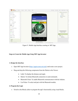 23
Figure 9 : Mobile App Interface creating in MIT App
Steps to Create the Mobile App Using MIT App Inventor
1. Design the Interface
• Open MIT App Inventor (https://appinventor.mit.edu/) and create a new project.
• Drag and drop the following components from the Palette to the Viewer:
• Label: To display the distance and angle.
• Button: To initiate Bluetooth connection or send commands.
• Bluetooth Client: To enable Bluetooth communication with the Arduino.
• List Picker: To select and pair with the Bluetooth module.
2. Program the Logic
• Switch to the Blocks editor to program the app’s functionality using visual blocks.
 