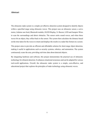 ii
Abstract
The ultrasonic radar system is a simple yet effective detection system designed to identify objects
within a specified range using ultrasonic waves. This project uses an ultrasonic sensor, a servo
motor, Arduino uno bord, Bluetooth module, OLED Display, 5v Buzzer, LED and Jumpers Wires
to scan the surroundings and detect obstacles. The sensor emits sound waves, and when these
waves hit an object, they reflect back to the sensor. The system then calculates the distance based
on the time taken for the waves to return and displays the results in a radar-like format on a screen.
This project aims to provide an efficient and affordable solution for short-range object detection,
making it useful in applications such as security systems, robotics, and automation. The system
continuously scans the area, providing real-time data about detected objects.
By integrating hardware and software, this project demonstrates the practical use of ultrasonic
technology for obstacle detection. It enhances situational awareness and can be adapted for various
real-world applications. Overall, the ultrasonic radar system is a simple, cost-effective, and
educational project that explores the principles of radar technology using ultrasonic waves.
 
