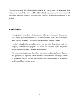 30
The project exceeded the estimated budget by 1780 RS, representing a 48% increase. This
variance was primarily due to the need for additional hardware components to address technical
challenges. While this increased the overall cost, it ensured the successful completion of the
project.
4. conclusions
In this project, I successfully built an ultrasonic radar system to measure distances and
detect objects. By using components like an ultrasonic sensor, a servo motor, an Arduino
board, a buzzer, and LEDs, I was able to create a functional and effective tool.
I carefully selected and assembled the parts, wrote and tested the code, and made sure
everything worked together properly. The project was completed within the planned
budget, covering all necessary parts and additional costs.
This project meets its goals and shows that a simple setup can be very effective. There are
also opportunities to improve it further, like adding wireless features or making it suitable
for outdoor use. Overall, this project demonstrates how combining basic technology can
result in a useful and practical system.
 