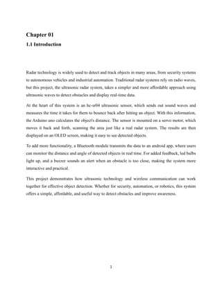 1
Chapter 01
1.1 Introduction
Radar technology is widely used to detect and track objects in many areas, from security systems
to autonomous vehicles and industrial automation. Traditional radar systems rely on radio waves,
but this project, the ultrasonic radar system, takes a simpler and more affordable approach using
ultrasonic waves to detect obstacles and display real-time data.
At the heart of this system is an hc-sr04 ultrasonic sensor, which sends out sound waves and
measures the time it takes for them to bounce back after hitting an object. With this information,
the Arduino uno calculates the object's distance. The sensor is mounted on a servo motor, which
moves it back and forth, scanning the area just like a real radar system. The results are then
displayed on an OLED screen, making it easy to see detected objects.
To add more functionality, a Bluetooth module transmits the data to an android app, where users
can monitor the distance and angle of detected objects in real time. For added feedback, led bulbs
light up, and a buzzer sounds an alert when an obstacle is too close, making the system more
interactive and practical.
This project demonstrates how ultrasonic technology and wireless communication can work
together for effective object detection. Whether for security, automation, or robotics, this system
offers a simple, affordable, and useful way to detect obstacles and improve awareness.
 