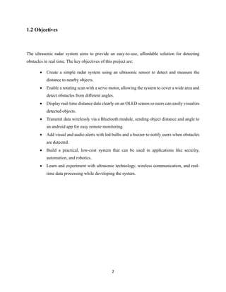 2
1.2 Objectives
The ultrasonic radar system aims to provide an easy-to-use, affordable solution for detecting
obstacles in real time. The key objectives of this project are:
• Create a simple radar system using an ultrasonic sensor to detect and measure the
distance to nearby objects.
• Enable a rotating scan with a servo motor, allowing the system to cover a wide area and
detect obstacles from different angles.
• Display real-time distance data clearly on an OLED screen so users can easily visualize
detected objects.
• Transmit data wirelessly via a Bluetooth module, sending object distance and angle to
an android app for easy remote monitoring.
• Add visual and audio alerts with led bulbs and a buzzer to notify users when obstacles
are detected.
• Build a practical, low-cost system that can be used in applications like security,
automation, and robotics.
• Learn and experiment with ultrasonic technology, wireless communication, and real-
time data processing while developing the system.
 