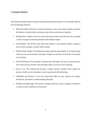 3
1.3 project features
The Ultrasonic Radar System is packed with practical features that make it a user-friendly efficient
tool for detecting obstacles:
• Real-Time Object Detection: Using the ultrasonic sensor, the system instantly measures
the distance to nearby objects, giving you up-to-the-second data on obstacles.
• Rotating Scan: Thanks to the servo motor, the sensor rotates and scans the area, providing
a wider coverage for detecting obstacles from different angles.
• Clear Display: The OLED screen shows the distance to any detected objects, making it
easy for you to quickly visualize what's around.
• Wireless Data Transfer: The Bluetooth module sends the data directly to an Android app,
where you can see the distance and angle of objects in real time, all from the convenience
of your phone.
• Alert Notifications: If an obstacle is detected, the LED lights will turn on, and the buzzer
will sound, giving you both visual and audio alerts so you never miss anything.
• Easy to Use: The Android app provides a simple, intuitive interface that’s perfect for
anyone, whether you're a beginner or more experienced with technology.
• Affordable and Practical: A low-cost system that offers an easy solution for security,
automation, and robotics without breaking the bank.
• Portable and Lightweight: The system is compact and easy to move, making it versatile for
a variety of uses in different environments.
 