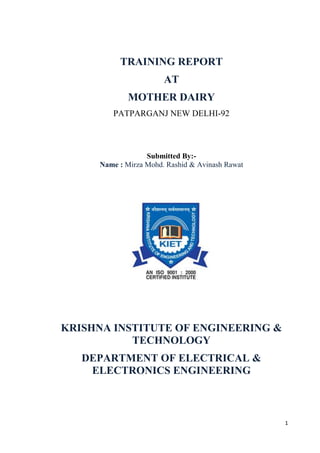 1 
TRAINING REPORT 
AT 
MOTHER DAIRY 
PATPARGANJ NEW DELHI-92 
Submitted By:- 
Name : Mirza Mohd. Rashid & Avinash Rawat 
KRISHNA INSTITUTE OF ENGINEERING & 
TECHNOLOGY 
DEPARTMENT OF ELECTRICAL & 
ELECTRONICS ENGINEERING 
 