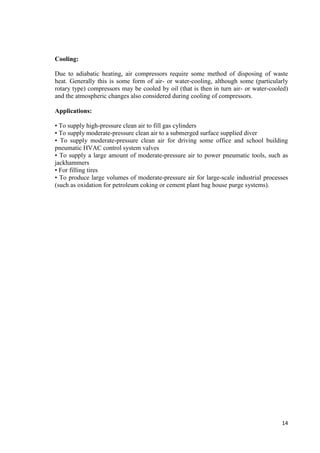 14 
Cooling: 
Due to adiabatic heating, air compressors require some method of disposing of waste 
heat. Generally this is some form of air- or water-cooling, although some (particularly 
rotary type) compressors may be cooled by oil (that is then in turn air- or water-cooled) 
and the atmospheric changes also considered during cooling of compressors. 
Applications: 
• To supply high-pressure clean air to fill gas cylinders 
• To supply moderate-pressure clean air to a submerged surface supplied diver 
• To supply moderate-pressure clean air for driving some office and school building 
pneumatic HVAC control system valves 
• To supply a large amount of moderate-pressure air to power pneumatic tools, such as 
jackhammers 
• For filling tires 
• To produce large volumes of moderate-pressure air for large-scale industrial processes 
(such as oxidation for petroleum coking or cement plant bag house purge systems). 
 
