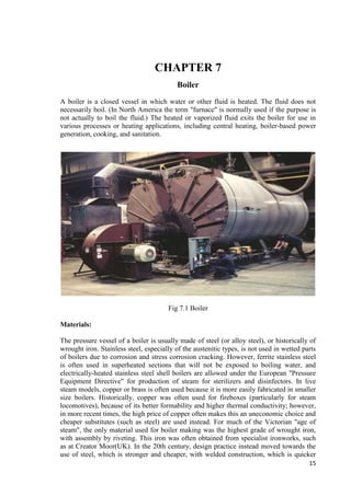 15 
CHAPTER 7 
Boiler 
A boiler is a closed vessel in which water or other fluid is heated. The fluid does not 
necessarily boil. (In North America the term "furnace" is normally used if the purpose is 
not actually to boil the fluid.) The heated or vaporized fluid exits the boiler for use in 
various processes or heating applications, including central heating, boiler-based power 
generation, cooking, and sanitation. 
Fig 7.1 Boiler 
Materials: 
The pressure vessel of a boiler is usually made of steel (or alloy steel), or historically of 
wrought iron. Stainless steel, especially of the austenitic types, is not used in wetted parts 
of boilers due to corrosion and stress corrosion cracking. However, ferrite stainless steel 
is often used in superheated sections that will not be exposed to boiling water, and 
electrically-heated stainless steel shell boilers are allowed under the European "Pressure 
Equipment Directive" for production of steam for sterilizers and disinfectors. In live 
steam models, copper or brass is often used because it is more easily fabricated in smaller 
size boilers. Historically, copper was often used for fireboxes (particularly for steam 
locomotives), because of its better formability and higher thermal conductivity; however, 
in more recent times, the high price of copper often makes this an uneconomic choice and 
cheaper substitutes (such as steel) are used instead. For much of the Victorian "age of 
steam", the only material used for boiler making was the highest grade of wrought iron, 
with assembly by riveting. This iron was often obtained from specialist ironworks, such 
as at Creator Moor(UK). In the 20th century, design practice instead moved towards the 
use of steel, which is stronger and cheaper, with welded construction, which is quicker 
 