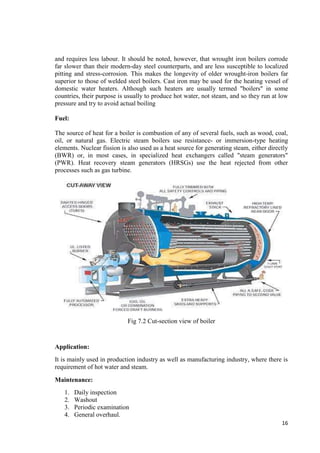 and requires less labour. It should be noted, however, that wrought iron boilers corrode 
far slower than their modern-day steel counterparts, and are less susceptible to localized 
pitting and stress-corrosion. This makes the longevity of older wrought-iron boilers far 
superior to those of welded steel boilers. Cast iron may be used for the heating vessel of 
domestic water heaters. Although such heaters are usually termed "boilers" in some 
countries, their purpose is usually to produce hot water, not steam, and so they run at low 
pressure and try to avoid actual boiling 
16 
Fuel: 
The source of heat for a boiler is combustion of any of several fuels, such as wood, coal, 
oil, or natural gas. Electric steam boilers use resistance- or immersion-type heating 
elements. Nuclear fission is also used as a heat source for generating steam, either directly 
(BWR) or, in most cases, in specialized heat exchangers called "steam generators" 
(PWR). Heat recovery steam generators (HRSGs) use the heat rejected from other 
processes such as gas turbine. 
Fig 7.2 Cut-section view of boiler 
Application: 
It is mainly used in production industry as well as manufacturing industry, where there is 
requirement of hot water and steam. 
Maintenance: 
1. Daily inspection 
2. Washout 
3. Periodic examination 
4. General overhaul. 
 