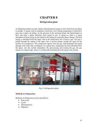 17 
CHAPTER 8 
Refrigeration plant 
A refrigeration plant uses gas, liquid, and mechanical energy to move heat from one place 
to another. A liquid, such as ammonia, which has a low boiling temperature is allowed to 
pass into a space via tubing. As the pressure in the ammonia drops, the liquid begins to 
boil, and enter a phase transition from liquid to gas. In doing so, there is a great 
absorption of heat energy by the liquid in the tubing to create this phase change. The heat 
energy is absorbed from the space, and as the liquid boils off, it forms a gas. The gas is 
pulled through the tubing in the space into a suction header outside the space to the 
suction of a compressor. The compressor repress rises the gas, and discharges the liquid 
through cold water heat exchangers or cooling fans, exhausting the heat absorbed from 
the space, into the outside atmosphere. By pressurizing and cooling the gas, the gas 
returns to a liquid stage, where it is stored and reintroduced to the space to be cooled. 
Fig 8.1 Refrigeration plant 
Methods of refrigeration: 
Methods of refrigeration can be classified as 
 Non-cyclic 
 Cyclic 
 Thermoelectric 
 Magnetic. 
 