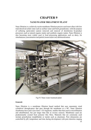 21 
CHAPTER 9 
NANO WATER TREATMENT PLANT 
Nano filtration is a relatively recent membrane filtration process used most often with low 
total dissolved solids water such as surface water and fresh groundwater, with the purpose 
of softening (polyvalent caution removal) and removal of disinfection by-product 
precursors such as natural organic matter and synthetic organic matter. Nano filtration is 
also becoming more widely used in food processing applications such as dairy, for 
simultaneous concentration and partial (monovalent ion) demineralization. 
Fig 9.1 Nano water treatment plant 
General: 
Nano filtration is a membrane filtration based method that uses nanometer sized 
cylindrical through-pores that pass through the membrane at a 90°. Nano filtration 
membranes have pore sizes from 1-10 Angstrom, smaller than that used in microfiltration 
and ultrafiltration, but just larger than that in reverse osmosis. Membranes used are 
predominantly created from polymer thin films. Materials that are commonly used 
include polyethylene terephthalate or metals such as aluminum. Pore dimensions are 
controlled by pH, temperature and time during development with pore densities ranging 
 