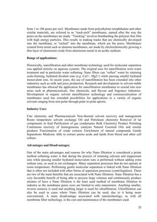 from 1 to 106 pores per cm2. Membranes made from polyethylene terephthalate and other 
similar materials, are referred to as “track-etch” membranes, named after the way the 
pores on the membranes are made. “Tracking” involves bombarding the polymer thin film 
with high energy particles. This results in making tracks that are chemically developed 
into the membrane, or “etched” into the membrane, which are the pores. Membranes 
created from metal such as alumina membranes, are made by electrochemically growing a 
thin layer of aluminium oxide from aluminium metal in an acidic medium. 
22 
Range of applications: 
Historically, nanofiltration and other membrane technology used for molecular separation 
was applied entirely on aqueous systems. The original uses for nanofiltration were water 
treatment and in particular water softening. Nano filters can “soften” water by retaining 
scale-forming, hydrated divalent ions (e.g. Ca2+, Mg2+) while passing smaller hydrated 
monovalent ions. In recent years, the use of nanofiltration has been extended into other 
industries such as milk and juice production. Research and development in solvent-stable 
membranes has allowed the application for nanofiltration membranes to extend into new 
areas such as pharmaceuticals, fine chemicals, and flavour and fragrance industries. 
Development in organic solvent nanofiltration technology and commercialization of 
membranes used has extended possibilities for applications in a variety of organic 
solvents ranging from non-polar through polar to polar aprotic. 
Industry Uses: 
Fine chemistry and Pharmaceuticals Non-thermal solvent recovery and management 
Room temperature solvent exchange Oil and Petroleum chemistry Removal of tar 
components in feed Purification of gas condensates Bulk Chemistry Product Polishing 
Continuous recovery of homogeneous catalysts Natural Essential Oils and similar 
products Fractionation of crude extracts Enrichment of natural compounds Gentle 
Separations Medicine Able to extract amino acids and lipids from blood and other cell 
culture. 
Advantages and Disadvantages: 
One of the main advantages and reasons for why Nano filtration is considered a prime 
method softening water is that during the process of retaining calcium and magnesium 
ions while passing smaller hydrated monovalent ions is performed without adding extra 
sodium ions, as used in ion exchangers. Many separation processes that do not operate at 
room temperature. Performing gentle molecular separation is linked with Nano filtration 
that is often not included with other forms of separation processes (centrifugation). These 
are two of the main benefits that are associated with Nano filtration. Nano filtration has a 
very favorable benefit of being able to process large volumes and continuously produce 
streams of have a Nano filtration is the least used method of membrane filtration in 
industry as the membrane pores sizes are limited to only nanometers. Anything smaller, 
reverse osmosis is used and anything larger is used for ultrafiltration. Ultrafiltration can 
also be used in cases where Nano filtration can be used, due to it being more 
conventional. A main disadvantage associated with nanotechnology, as with all 
membrane filter technology, is the cost and maintenance of the membranes used. 
 