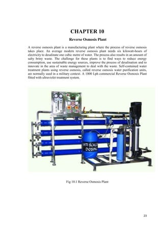 23 
CHAPTER 10 
Reverse Osmosis Plant 
A reverse osmosis plant is a manufacturing plant where the process of reverse osmosis 
takes place. An average modern reverse osmosis plant needs six kilowatt-hours of 
electricity to desalinate one cubic metre of water. The process also results in an amount of 
salty briny waste. The challenge for these plants is to find ways to reduce energy 
consumption, use sustainable energy sources, improve the process of desalination and to 
innovate in the area of waste management to deal with the waste. Self-contained water 
treatment plants using reverse osmosis, called reverse osmosis water purification units, 
are normally used in a military context. A 1000 Lph commercial Reverse Osmosis Plant 
fitted with ultraviolet treatment system. 
Fig 10.1 Reverse Osmosis Plant 
 