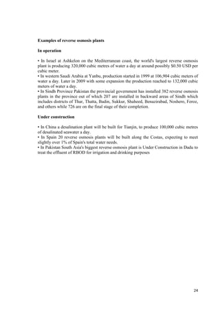 24 
Examples of reverse osmosis plants 
In operation 
• In Israel at Ashkelon on the Mediterranean coast, the world's largest reverse osmosis 
plant is producing 320,000 cubic metres of water a day at around possibly $0.50 USD per 
cubic meter. 
• In western Saudi Arabia at Yanbu, production started in 1999 at 106,904 cubic meters of 
water a day. Later in 2009 with some expansion the production reached to 132,000 cubic 
meters of water a day. 
• In Sindh Province Pakistan the provincial government has installed 382 reverse osmosis 
plants in the province out of which 207 are installed in backward areas of Sindh which 
includes districts of Thar, Thatta, Badin, Sukkur, Shaheed, Benazirabad, Noshero, Feroz, 
and others while 726 are on the final stage of their completion. 
Under construction 
• In China a desalination plant will be built for Tianjin, to produce 100,000 cubic metres 
of desalinated seawater a day. 
• In Spain 20 reverse osmosis plants will be built along the Costas, expecting to meet 
slightly over 1% of Spain's total water needs. 
• In Pakistan South Asia's biggest reverse osmosis plant is Under Construction in Dadu to 
treat the effluent of RBOD for irrigation and drinking purposes 
 