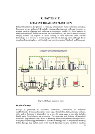 25 
CHAPTER 11 
EFFLUENT TREATMENT PLANT (ETP) 
Effluent treatment is the process of removing contaminants from wastewater, including 
household sewage and runoff. It includes physical, chemical, and biological processes to 
remove physical, chemical and biological contaminants. Its objective is to produce an 
environmentally safe fluid waste stream (or treated effluent) and a solid waste (or treated 
sludge) suitable for disposal or reuse (usually as farm fertilizer). With suitable 
technology, it is possible to re-use sewage effluent for drinking water, although this is 
usually only done in places with limited water supplies, such as Windhoek and Singapore. 
Fig 11.1 Effluent treatment plant 
Origins of sewage: 
Sewage is generated by residential, institutional, commercial and industrial 
establishments. It includes household waste liquid from toilets, baths, showers, kitchens, 
sinks and so forth that is disposed of via sewers. In many areas, sewage also includes 
liquid waste from industry and commerce. The separation and draining of household 
waste into grey water and black water is becoming more common in the developed world, 
with grey water being permitted to be used for watering plants or recycled for flushing 
toilets. Sewage may include storm water runoff. Sewerage systems capable of handling 
 