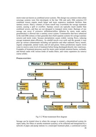 storm water are known as combined sewer systems. This design was common when urban 
sewerage systems were first developed, in the late 19th and early 20th centuries.119 
combined sewers require much larger and more expensive treatment facilities than 
sanitary sewers. Heavy volumes of storm runoff may overwhelm the sewage treatment 
system, causing a spill or overflow. Sanitary sewers are typically much smaller than 
combined sewers, and they are not designed to transport storm water. Backups of raw 
sewage can occur if excessive infiltration/inflow (dilution by storm water and/or 
groundwater) is allowed into a sanitary sewer system. Communities that have urbanized 
in the mid-20th century or later generally have built separate systems for sewage (sanitary 
sewers) and storm water, because precipitation causes widely varying flows, reducing 
sewage treatment plant efficiency. As rainfall travels over roofs and the ground, it may 
pick up various contaminants including soil particles and other sediment, heavy metals, 
organic compounds, animal waste, and oil and grease. Some jurisdictions require storm 
water to receive some level of treatment before being discharged directly into waterways. 
Examples of treatment processes used for storm water include retention basins, wetlands, 
and buried vaults with various kinds of media filters, and vortex separators (to remove 
coarse solids). 
26 
Process overview: 
Fig 11.2 Water treatement flow diagram 
Sewage can be treated close to where the sewage is created, a decentralized system (in 
septic tanks, bio filters or aerobic treatment systems), or be collected and transported by a 
network of pipes and pump stations to a municipal treatment plant, a centralized system 
 