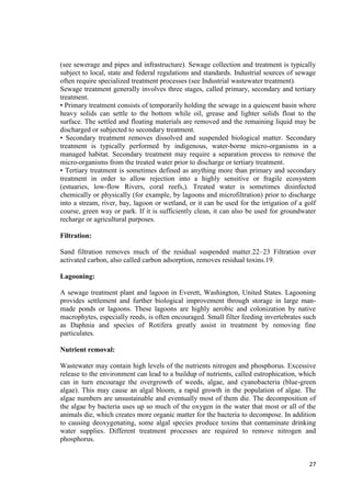 (see sewerage and pipes and infrastructure). Sewage collection and treatment is typically 
subject to local, state and federal regulations and standards. Industrial sources of sewage 
often require specialized treatment processes (see Industrial wastewater treatment). 
Sewage treatment generally involves three stages, called primary, secondary and tertiary 
treatment. 
• Primary treatment consists of temporarily holding the sewage in a quiescent basin where 
heavy solids can settle to the bottom while oil, grease and lighter solids float to the 
surface. The settled and floating materials are removed and the remaining liquid may be 
discharged or subjected to secondary treatment. 
• Secondary treatment removes dissolved and suspended biological matter. Secondary 
treatment is typically performed by indigenous, water-borne micro-organisms in a 
managed habitat. Secondary treatment may require a separation process to remove the 
micro-organisms from the treated water prior to discharge or tertiary treatment. 
• Tertiary treatment is sometimes defined as anything more than primary and secondary 
treatment in order to allow rejection into a highly sensitive or fragile ecosystem 
(estuaries, low-flow Rivers, coral reefs,). Treated water is sometimes disinfected 
chemically or physically (for example, by lagoons and microfiltration) prior to discharge 
into a stream, river, bay, lagoon or wetland, or it can be used for the irrigation of a golf 
course, green way or park. If it is sufficiently clean, it can also be used for groundwater 
recharge or agricultural purposes. 
27 
Filtration: 
Sand filtration removes much of the residual suspended matter.22–23 Filtration over 
activated carbon, also called carbon adsorption, removes residual toxins.19. 
Lagooning: 
A sewage treatment plant and lagoon in Everett, Washington, United States. Lagooning 
provides settlement and further biological improvement through storage in large man-made 
ponds or lagoons. These lagoons are highly aerobic and colonization by native 
macrophytes, especially reeds, is often encouraged. Small filter feeding invertebrates such 
as Daphnia and species of Rotifera greatly assist in treatment by removing fine 
particulates. 
Nutrient removal: 
Wastewater may contain high levels of the nutrients nitrogen and phosphorus. Excessive 
release to the environment can lead to a buildup of nutrients, called eutrophication, which 
can in turn encourage the overgrowth of weeds, algae, and cyanobacteria (blue-green 
algae). This may cause an algal bloom, a rapid growth in the population of algae. The 
algae numbers are unsustainable and eventually most of them die. The decomposition of 
the algae by bacteria uses up so much of the oxygen in the water that most or all of the 
animals die, which creates more organic matter for the bacteria to decompose. In addition 
to causing deoxygenating, some algal species produce toxins that contaminate drinking 
water supplies. Different treatment processes are required to remove nitrogen and 
phosphorus. 
 
